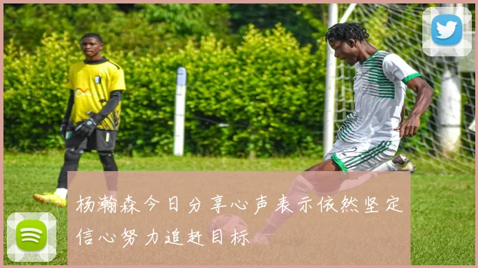 杨瀚森今日分享心声表示依然坚定信心努力追赶目标