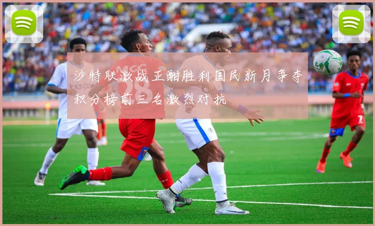 沙特联激战正酣胜利国民新月争夺积分榜前三名激烈对抗