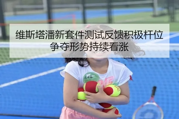 维斯塔潘新套件测试反馈积极杆位争夺形势持续看涨