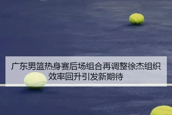 广东男篮热身赛后场组合再调整徐杰组织效率回升引发新期待